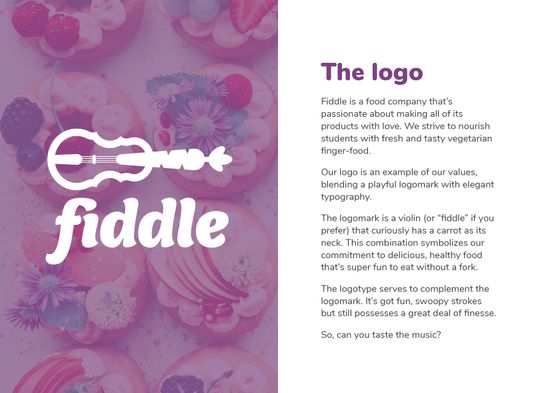 The reasoning behind the logo. Reads: “The logo. Fiddle is a food company that’s passionate about making all of its products with love. We strive to nourish students with fresh and tasty vegetarian finger-food. Our logo is an example of our values, blending a playful logomark with elegant typography. The logomark is a violin (or ‘fiddle’ if you prefer) that curiously has a carrot as its neck. This combination symbolizes our commitment to delicious, healthy food that’s super fun to eat without a fork. The logotype serves to complement the logomark. It’s got fun, swoopy strokes but still possesses a great deal of finesse. So, can you taste the music?”