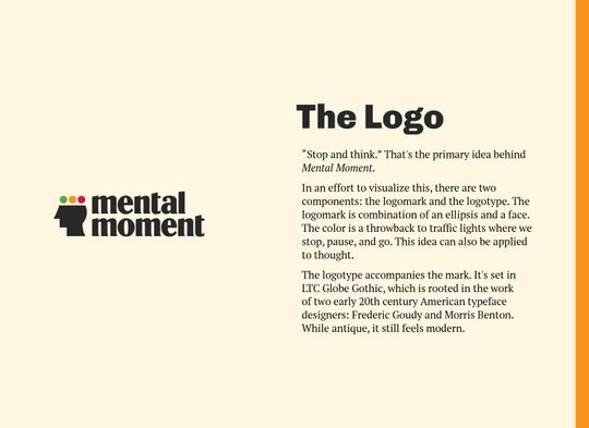 The reasoning behind the logo. Reads: “The Logo. “Stop and think.” That’s the primary idea behind MentalMoment.com. In an effort to visualize this, there are two components: the logomark and the logotype. The logomark is combination of an ellipsis and a face. The color is a throwback to traffic lights where we stop, pause, and go. This idea can also be applied to thought. The logotype accompanies the mark. It’s set in LTC Globe Gothic, which is rooted in the work of two early 20th century American typeface designers: Frederic Goudy and Morris Benton. While antique, it still feels modern.”
